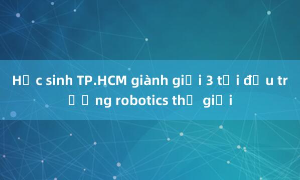 Học sinh TP.HCM giành giải 3 tại đấu trường robotics thế giới