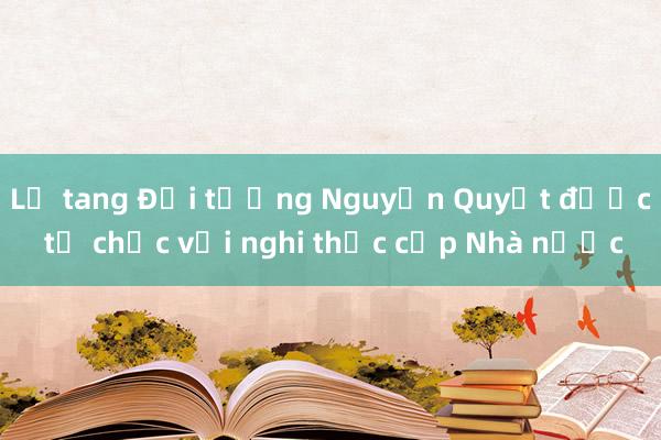 Lễ tang Đại tướng Nguyễn Quyết được tổ chức với nghi thức cấp Nhà nước