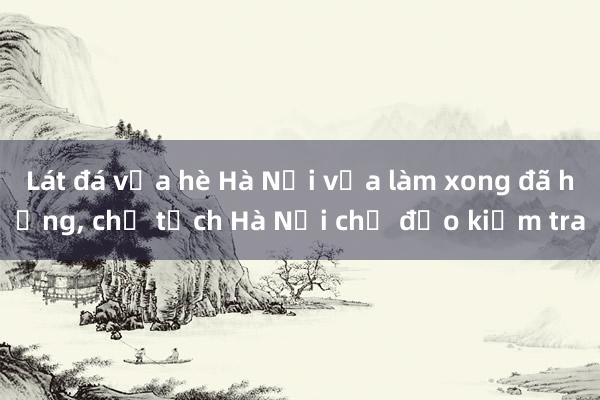 Lát đá vỉa hè Hà Nội vừa làm xong đã hỏng， chủ tịch Hà Nội chỉ đạo kiểm tra