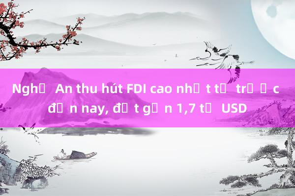 Nghệ An thu hút FDI cao nhất từ trước đến nay， đạt gần 1，7 tỉ USD