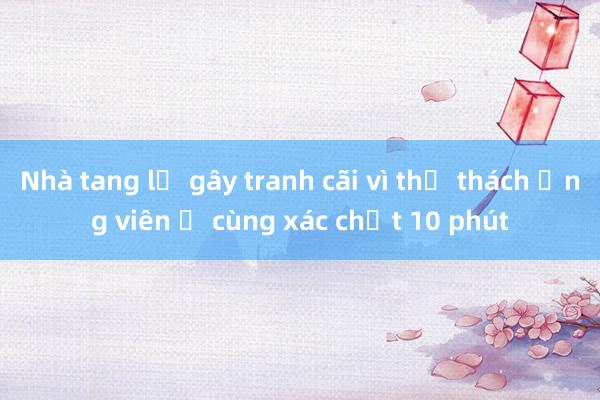 Nhà tang lễ gây tranh cãi vì thử thách ứng viên ở cùng xác chết 10 phút