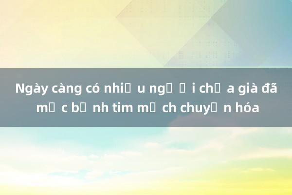 Ngày càng có nhiều người chưa già đã mắc bệnh tim mạch chuyển hóa