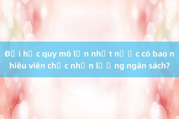 Đại học quy mô lớn nhất nước có bao nhiêu viên chức nhận lương ngân sách?