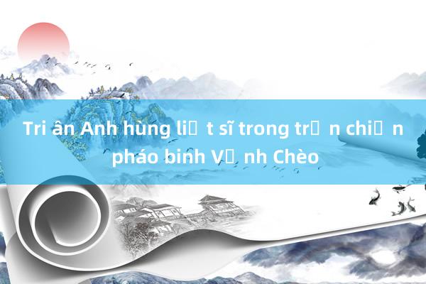 Tri ân Anh hùng liệt sĩ trong trận chiến pháo binh Vịnh Chèo