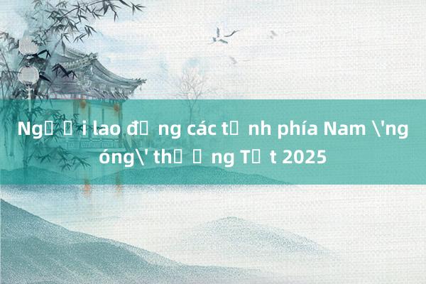 Người lao động các tỉnh phía Nam 'ngóng' thưởng Tết 2025