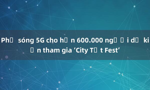 Phủ sóng 5G cho hơn 600.000 người dự kiến tham gia ‘City Tết Fest’