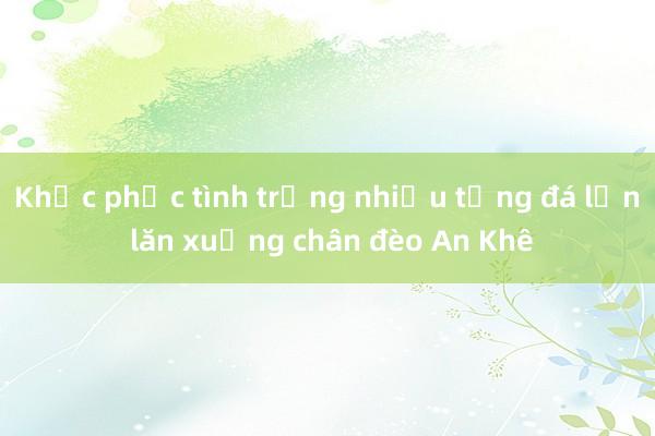 Khắc phục tình trạng nhiều tảng đá lớn lăn xuống chân đèo An Khê