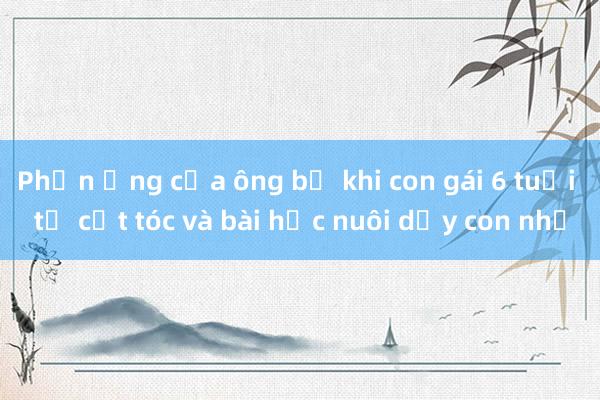 Phản ứng của ông bố khi con gái 6 tuổi tự cắt tóc và bài học nuôi dạy con nhỏ