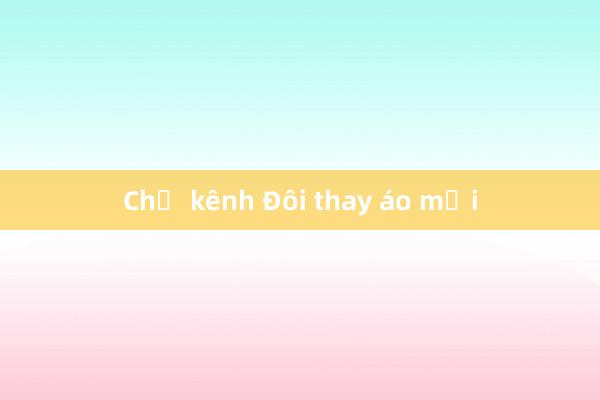 Chờ kênh Đôi thay áo mới