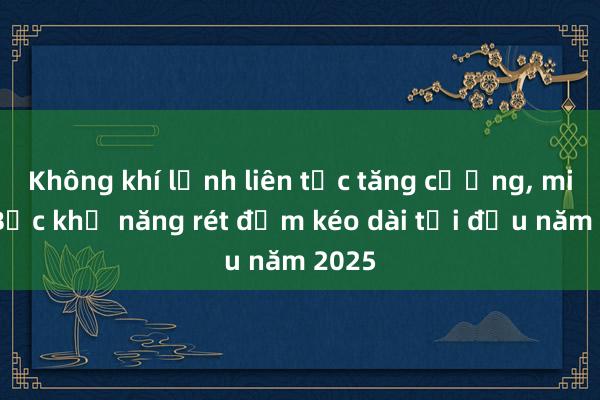 Không khí lạnh liên tục tăng cường, miền Bắc khả năng rét đậm kéo dài tới đầu năm 2025