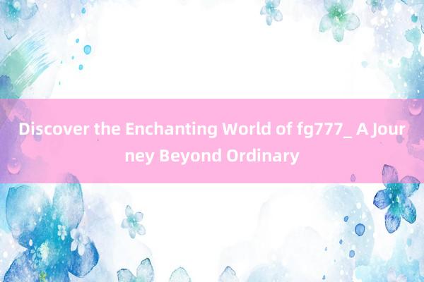 Discover the Enchanting World of fg777_ A Journey Beyond Ordinary