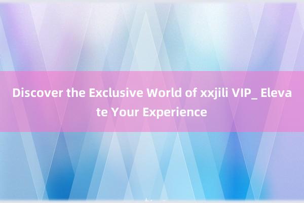 Discover the Exclusive World of xxjili VIP_ Elevate Your Experience