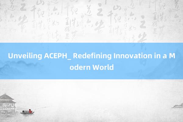 Unveiling ACEPH_ Redefining Innovation in a Modern World