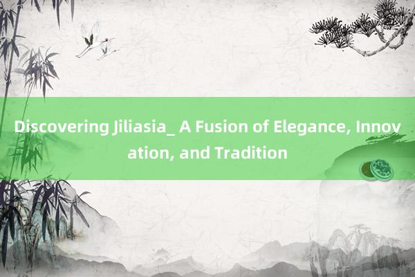 Discovering Jiliasia_ A Fusion of Elegance， Innovation， and Tradition