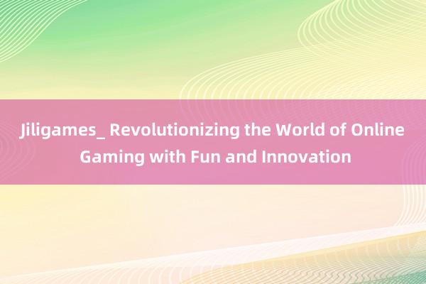 Jiligames_ Revolutionizing the World of Online Gaming with Fun and Innovation