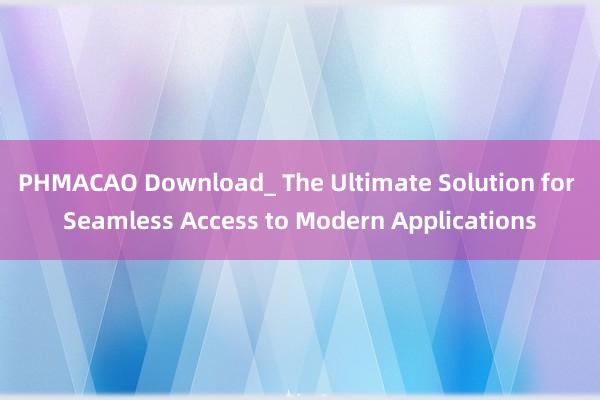 PHMACAO Download_ The Ultimate Solution for Seamless Access to Modern Applications