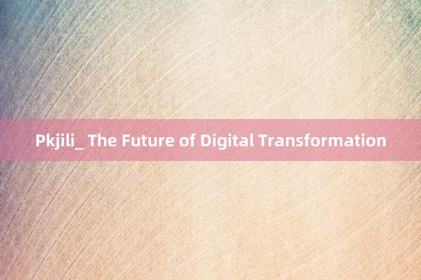 Pkjili_ The Future of Digital Transformation