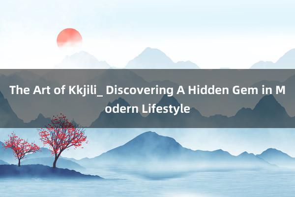 The Art of Kkjili_ Discovering A Hidden Gem in Modern Lifestyle