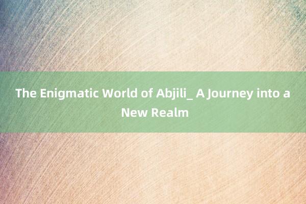 The Enigmatic World of Abjili_ A Journey into a New Realm