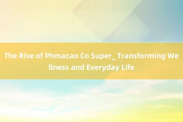 The Rise of Phmacao Co Super_ Transforming Wellness and Everyday Life