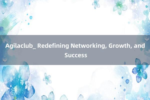 Agilaclub_ Redefining Networking, Growth, and Success