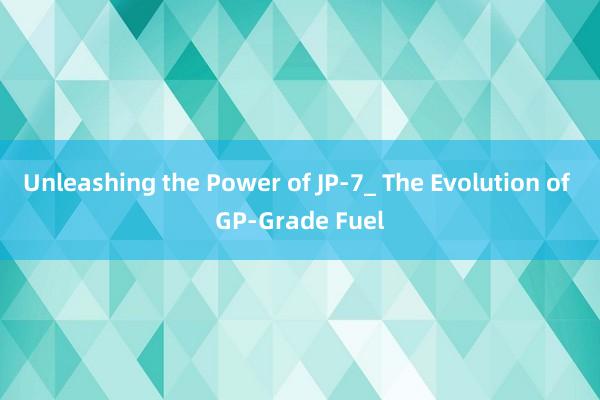 Unleashing the Power of JP-7_ The Evolution of GP-Grade Fuel