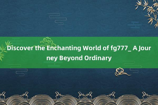 Discover the Enchanting World of fg777_ A Journey Beyond Ordinary