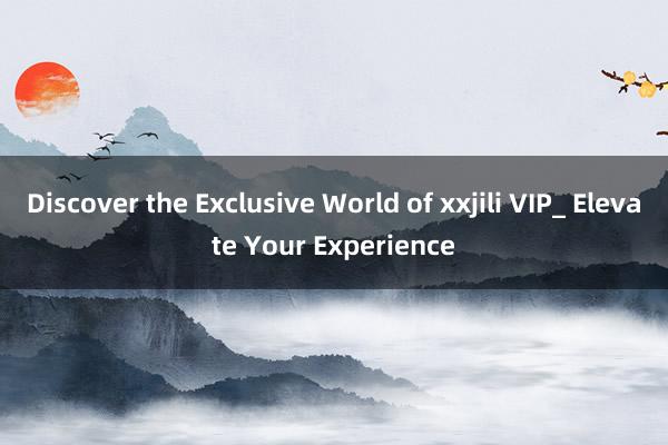 Discover the Exclusive World of xxjili VIP_ Elevate Your Experience