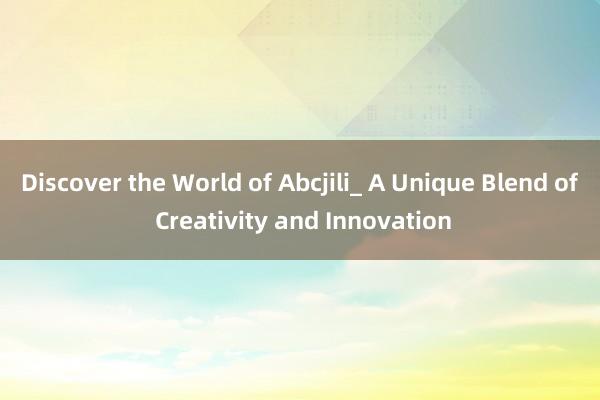 Discover the World of Abcjili_ A Unique Blend of Creativity and Innovation