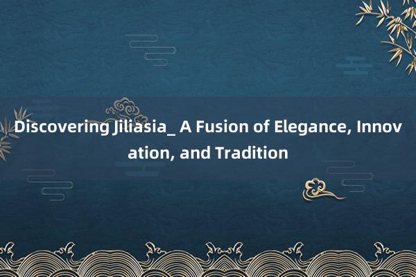 Discovering Jiliasia_ A Fusion of Elegance, Innovation, and Tradition