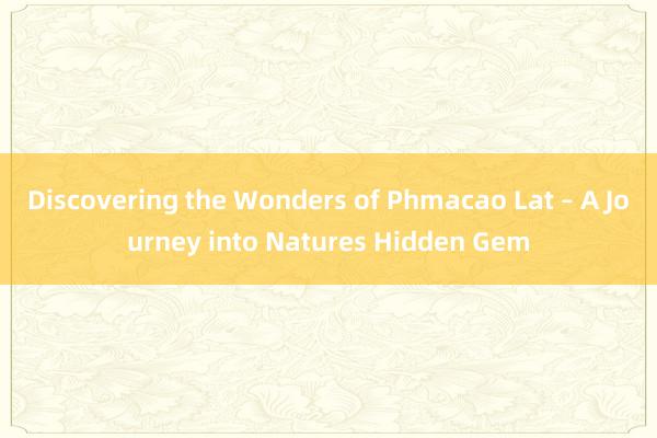 Discovering the Wonders of Phmacao Lat – A Journey into Natures Hidden Gem