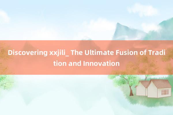 Discovering xxjili_ The Ultimate Fusion of Tradition and Innovation