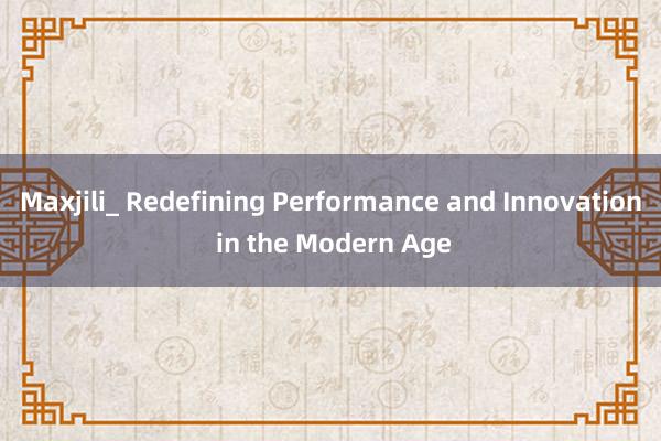 Maxjili_ Redefining Performance and Innovation in the Modern Age