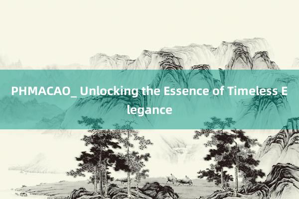 PHMACAO_ Unlocking the Essence of Timeless Elegance