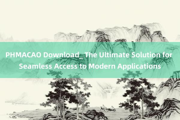 PHMACAO Download_ The Ultimate Solution for Seamless Access to Modern Applications