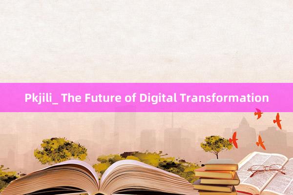 Pkjili_ The Future of Digital Transformation