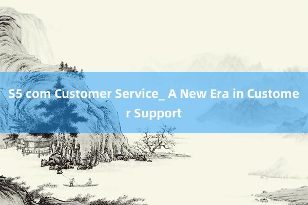 S5 com Customer Service_ A New Era in Customer Support