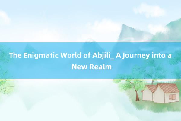 The Enigmatic World of Abjili_ A Journey into a New Realm