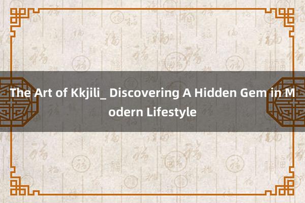 The Art of Kkjili_ Discovering A Hidden Gem in Modern Lifestyle