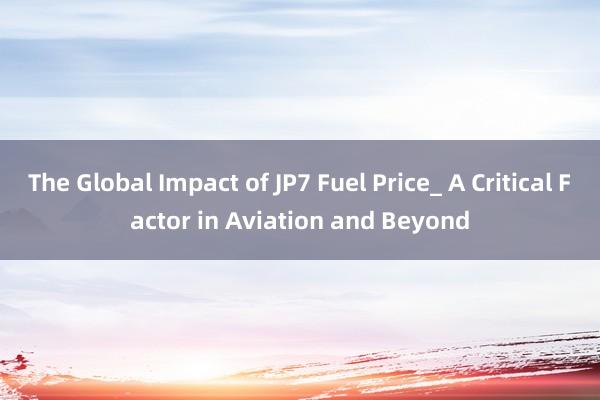 The Global Impact of JP7 Fuel Price_ A Critical Factor in Aviation and Beyond