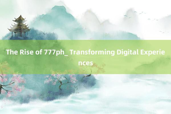 The Rise of 777ph_ Transforming Digital Experiences