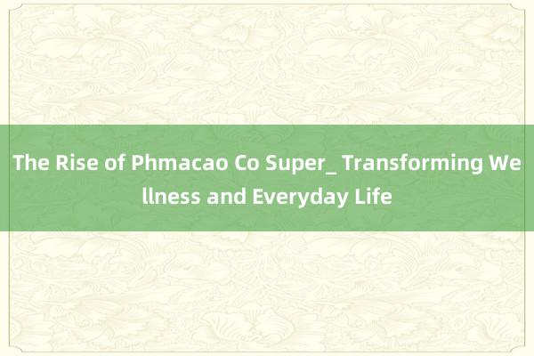 The Rise of Phmacao Co Super_ Transforming Wellness and Everyday Life